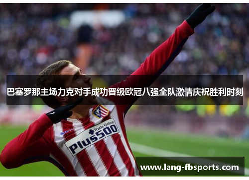 巴塞罗那主场力克对手成功晋级欧冠八强全队激情庆祝胜利时刻