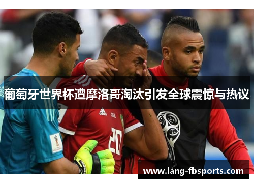 葡萄牙世界杯遭摩洛哥淘汰引发全球震惊与热议