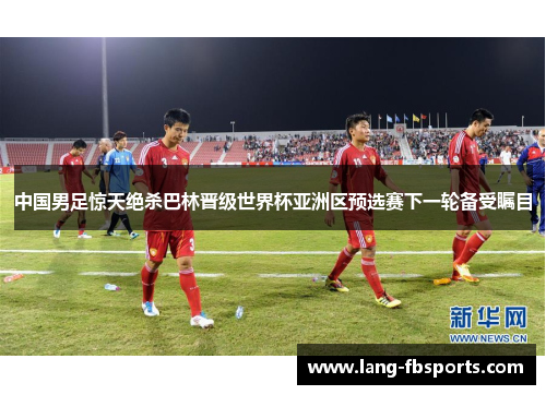 中国男足惊天绝杀巴林晋级世界杯亚洲区预选赛下一轮备受瞩目
