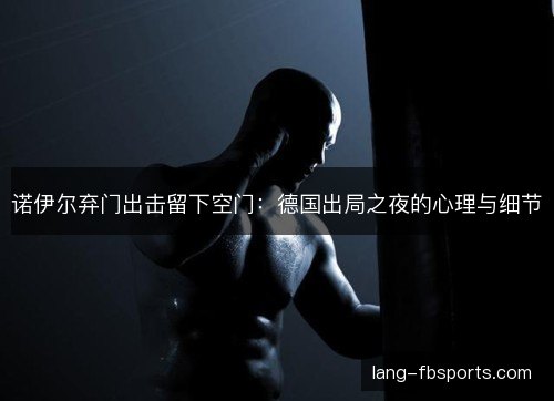 诺伊尔弃门出击留下空门：德国出局之夜的心理与细节